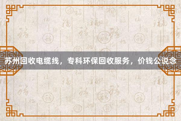 苏州回收电缆线，专科环保回收服务，价钱公说念